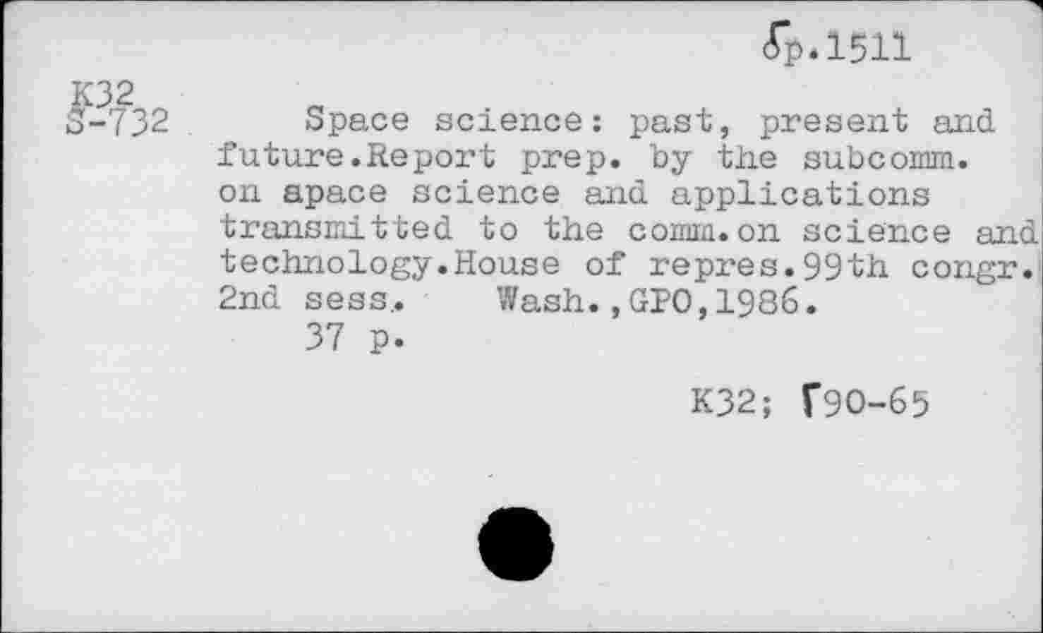 ﻿fp.1511
3-732 Space science: past, present and future.Report prep, by the subcomm. on apace science and applications transmitted to the comm.on science and technology.House of repres.99th congr. 2nd sess,. Wash. »GIO, 1986.
37 p.
K32; T9O-65